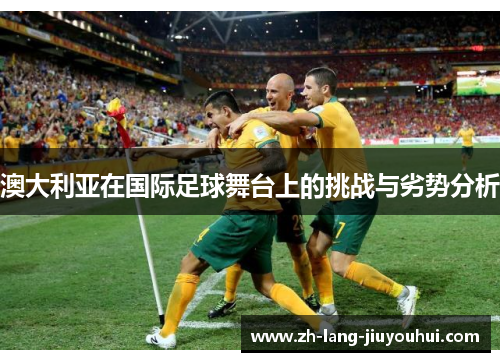 澳大利亚在国际足球舞台上的挑战与劣势分析