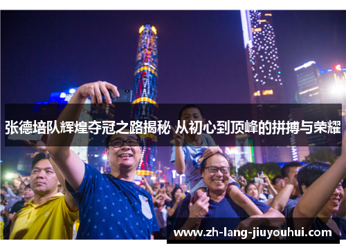 张德培队辉煌夺冠之路揭秘 从初心到顶峰的拼搏与荣耀