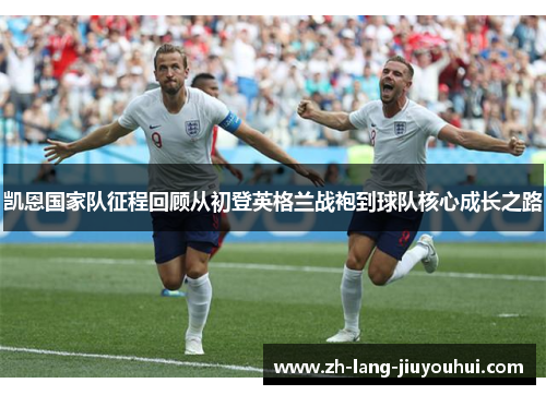 凯恩国家队征程回顾从初登英格兰战袍到球队核心成长之路