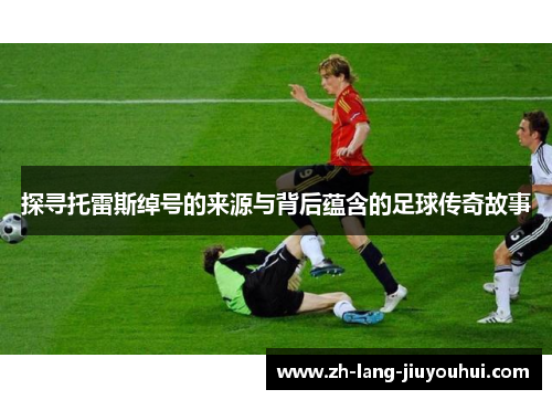 探寻托雷斯绰号的来源与背后蕴含的足球传奇故事