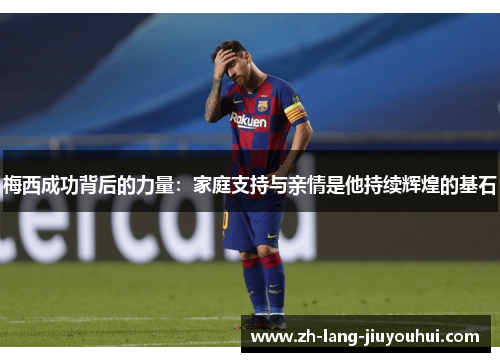 梅西成功背后的力量:家庭支持与亲情是他持续辉煌的基石 梅西成功背后的力量:家庭支持与亲情是他持续辉煌的基石