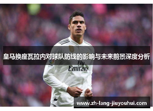 皇马换座瓦拉内对球队防线的影响与未来前景深度分析