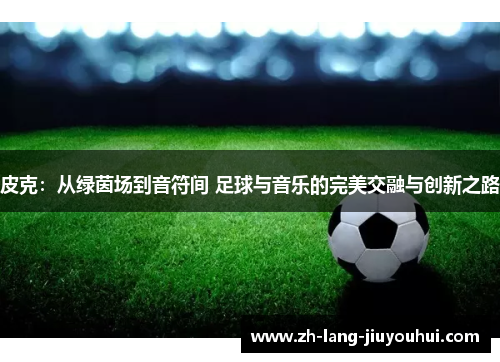 皮克：从绿茵场到音符间 足球与音乐的完美交融与创新之路