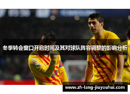 冬季转会窗口开启时间及其对球队阵容调整的影响分析 冬季转会窗口开启时间及其对球队阵容调整的影响分析