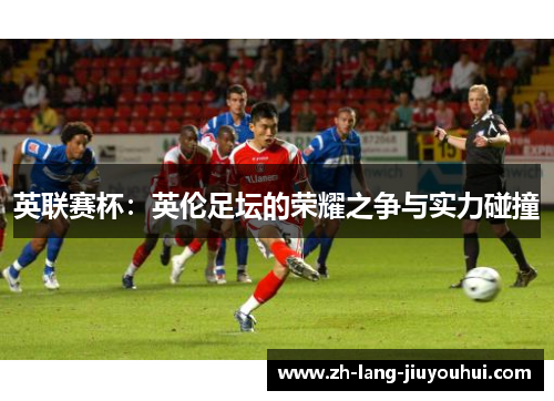 英联赛杯：英伦足坛的荣耀之争与实力碰撞