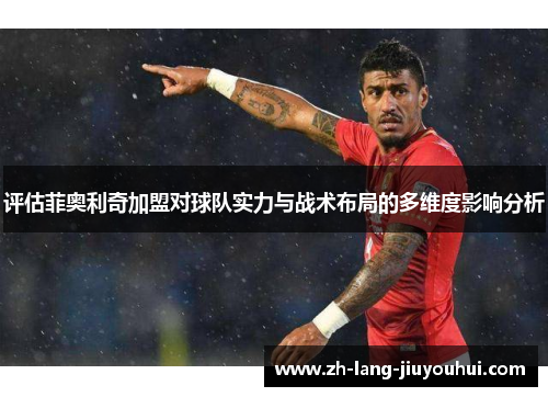 评估菲奥利奇加盟对球队实力与战术布局的多维度影响分析