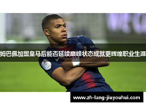 姆巴佩加盟皇马后能否延续巅峰状态成就更辉煌职业生涯