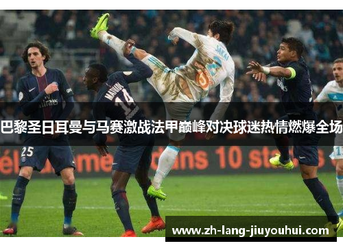 巴黎圣日耳曼与马赛激战法甲巅峰对决球迷热情燃爆全场