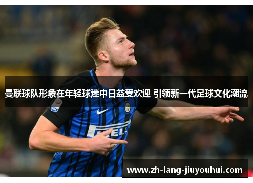 曼联球队形象在年轻球迷中日益受欢迎 引领新一代足球文化潮流