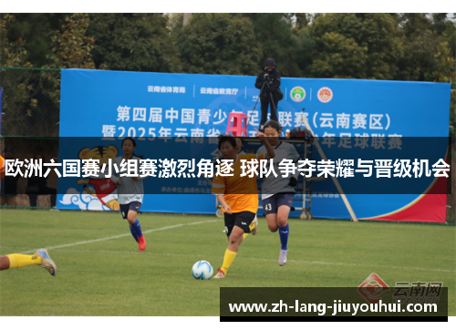 欧洲六国赛小组赛激烈角逐 球队争夺荣耀与晋级机会