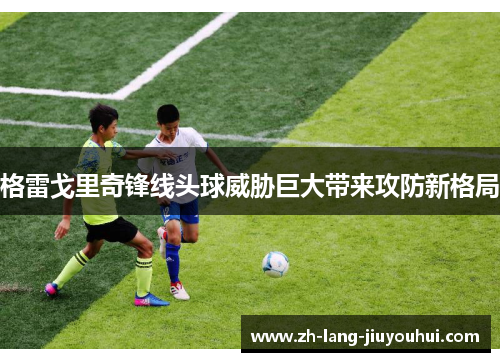 格雷戈里奇锋线头球威胁巨大带来攻防新格局