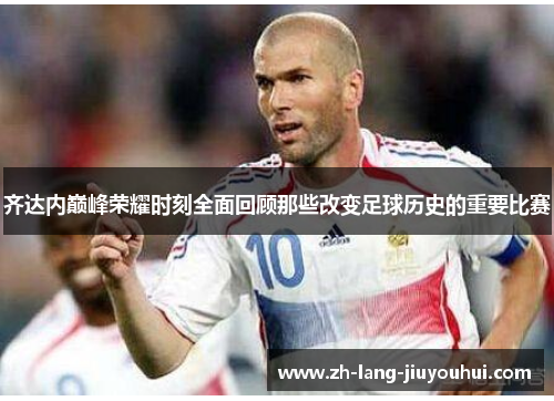 齐达内巅峰荣耀时刻全面回顾那些改变足球历史的重要比赛