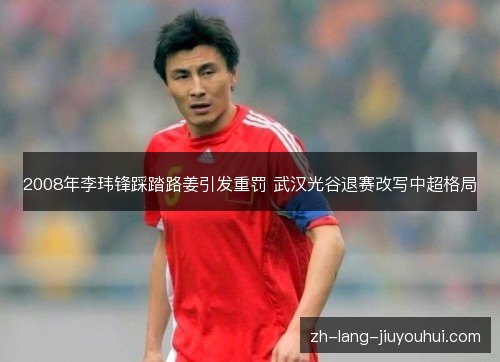 2008年李玮锋踩踏路姜引发重罚 武汉光谷退赛改写中超格局 2008年李玮锋踩踏路姜引发重罚 武汉光谷退赛改写中超格局